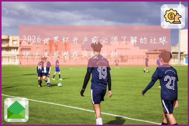 2026世界杯开户前必须了解的让球玩法及其潜在风险分析